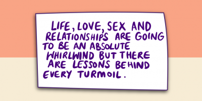 Life, Love, Sex and Relationships are going to be an absolute whirlwind but there are lessons behind every turmoil.