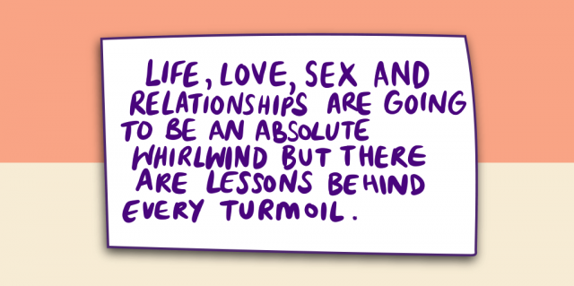 Life, Love, Sex and Relationships are going to be an absolute whirlwind but there are lessons behind every turmoil.