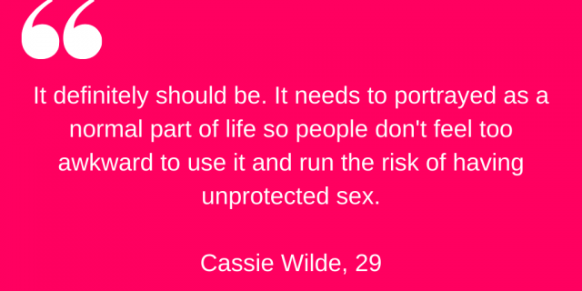 "It definitely should be. It needs to be portrayed as a normal part of life so people don't feel too awkward to use it and run the risk of having unprotected sex." Cassie Wilde, 29