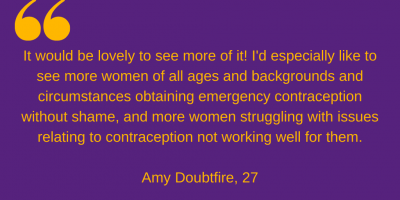 "It would be lovely to see more of it! I'd especially like to see more women of all ages and backgrounds and circumstances obtaining emergency contraception without shame, and more women struggling with issues relating to contraception not working well for them." Amy Doubtfire, 27