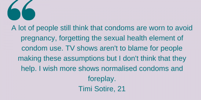 "A lot of people still think that condoms are worn to avoid pregnancy, forgetting the sexual health element of condom use. TV shows aren't to blame for people making these assumption but I don't think they help. I wish more shows normalised condoms and foreplay." Timi Sotire, 21