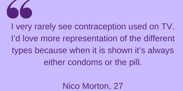 "I very rarely see contraception used on TV. I'd love more representation of different types because when it's shown it's always either condoms or the pill." Nico Morton, 27