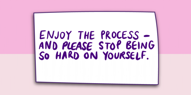 "Enjoy the process - and please stop being so hard on yourself."