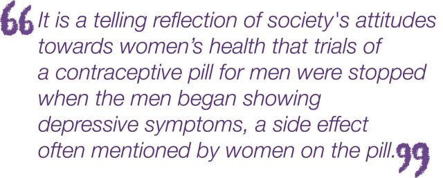 "It is a telling reflection of society's attitudes toward women's health that trails of a contraceptive pill for men were stopped when the men began showing depressive symptoms, a side effect often mentionefd by woman on the pill."