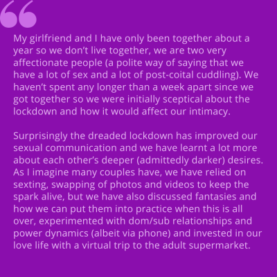 "My girlfriend and I have been together about a year so we don't live together, we are two very affectionate people (polite way of saying that we have a lot of sex and a lot of post-coital cuddling). We haven't spent any longer than a week apart since we got together so we were initially sceptical about the lockdown and how it would affect our intimacy. Surprisingly the dreaded lockdown has improved our sexual communication and we have learnt a lot more about each other's deeper (admittedly darker) desires. As I imagine many couples have, we have relied on sexting, swapping of photos and videos to keep the spark alive, but we have also discussed fantasies and how we can put them into practice when this is all over, experimented with dom/sub relationships and power dynamics (albeit via phone) and invested in our love life with a virtual trip to the adult supermarket."