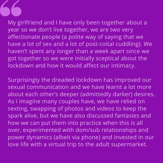 "My girlfriend and I have been together about a year so we don't live together, we are two very affectionate people (polite way of saying that we have a lot of sex and a lot of post-coital cuddling). We haven't spent any longer than a week apart since we got together so we were initially sceptical about the lockdown and how it would affect our intimacy. Surprisingly the dreaded lockdown has improved our sexual communication and we have learnt a lot more about each other's deeper (admittedly darker) desires. As I imagine many couples have, we have relied on sexting, swapping of photos and videos to keep the spark alive, but we have also discussed fantasies and how we can put them into practice when this is all over, experimented with dom/sub relationships and power dynamics (albeit via phone) and invested in our love life with a virtual trip to the adult supermarket."