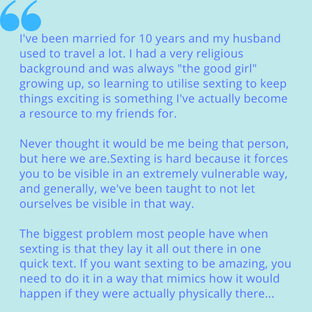 "I've been married for 10 years and my husband used to travel a lot. I had a very religious background and was always "the good girl" growing up, so I learning to utilise sexting to keep things exciting is something I've actually become a resource to my friends for. Never though it would be me being that person, but here we are. Sexting is hard because it forces you to be visible in an extremely vulnerable way, and generally, we've been taught to not let ourselves be visible in that way. The biggest problem most people have when sexting is that they lay it all out there in one quick text. If you want sexting to be amazing, you need to do it in a way that mimics how it would happen if they were actually physically there..."