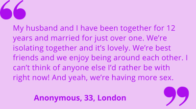 "My husband and I have been together for 12 years and married for just over one. We're isolating together and it's lovely. We're best friends and we enjoy being around each other. I can't think of anyone else I'd rather be with right now! And yeah, we're having more sex." An0nymous, 33, London.