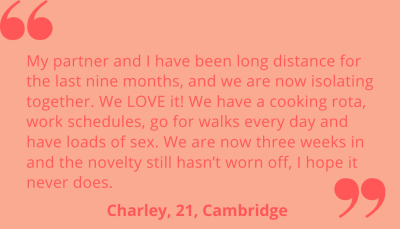 "My partner and I have been long distance for the last nine months, and we are now isolating together. We LOVE it! We have a cooking rota, work schedules, go for walks every day and have loads of sex. We are now three weeks in and the novelty still hasn't worn off, I hope it never does." Charley, 21, Cambridge.