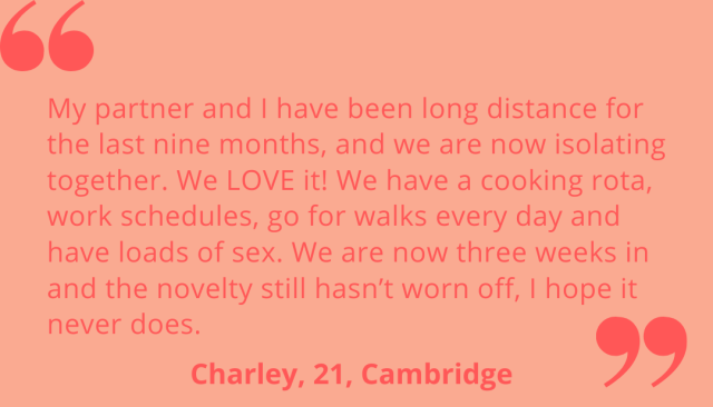 "My partner and I have been long distance for the last nine months, and we are now isolating together. We LOVE it! We have a cooking rota, work schedules, go for walks every day and have loads of sex. We are now three weeks in and the novelty still hasn't worn off, I hope it never does." Charley, 21, Cambridge.