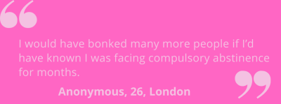 "I would have bonked many more people if I'd known I was facing compulsory abstinence for months." Anonymous, 26, London.