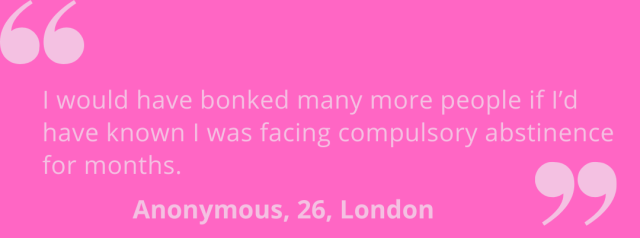 "I would have bonked many more people if I'd known I was facing compulsory abstinence for months." Anonymous, 26, London.