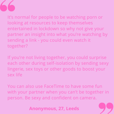 "It's normal for people to be watching porn or looking at resources to keep themselves entertained in lockdown so why not give your partner an insight into what you're watching by sending a link - you could even watch it together? If you're not living together, you could surprise each other during self-isolation by sending sexy lingerie, sex toys or other goods to boost your sex life. You can also use FaceTime to have some fun with your partner when you can't be together in person. Be sexy and confident on camera." Anonymous, 27, Leeds.
