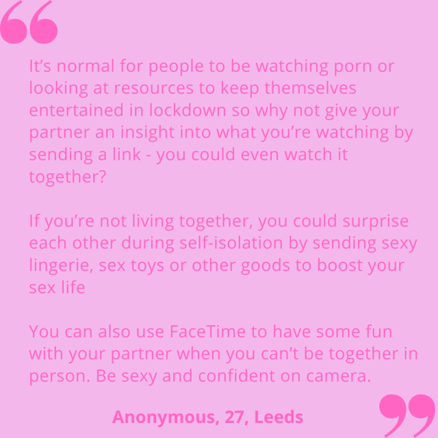 "It's normal for people to be watching porn or looking at resources to keep themselves entertained in lockdown so why not give your partner an insight into what you're watching by sending a link - you could even watch it together? If you're not living together, you could surprise each other during self-isolation by sending sexy lingerie, sex toys or other goods to boost your sex life. You can also use FaceTime to have some fun with your partner when you can't be together in person. Be sexy and confident on camera." Anonymous, 27, Leeds.