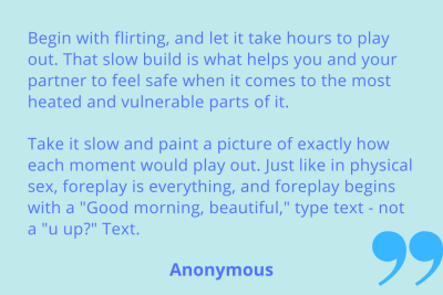 "Begin with flirting, and let it take hours to play out. That slow build is what helps you and your partner feel safe when it comes to the most heated and vulnerable parts of it. Take it slow and paint a picture of exactly how each moment would play out. Just like in physical sex, foreplay is everything, and foreplay begins with a "Good morning, beautiful," type text - not a "u up?" Text. Anonymous