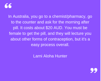 "In Australia, you go to a chemist/pharmacy, go to the counter and ask for the morning after pill. It costs about $20 AUD. You must be female to get the pill, and they will lecture you about other forms of contraception, but it's an easy process overall." Larni Aloha Hunter.