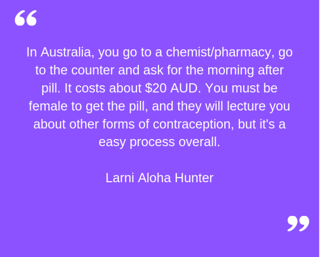 "In Australia, you go to a chemist/pharmacy, go to the counter and ask for the morning after pill. It costs about $20 AUD. You must be female to get the pill, and they will lecture you about other forms of contraception, but it's an easy process overall." Larni Aloha Hunter.