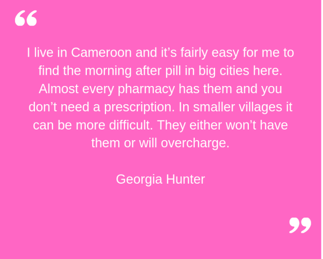 "I live in Cameroon and it's fairly easy for me to find the morning after pill in big cities here. Almost every pharmacy has them and you don't need a prescription. In smaller villages it can be more difficult. They either won't have them or will overcharge." Georgia Hunter.