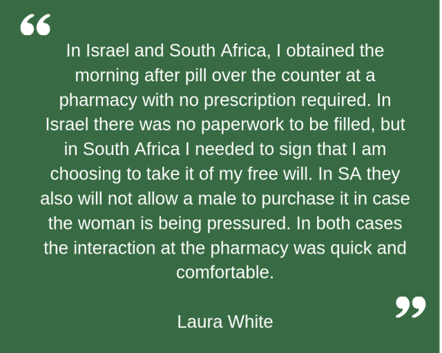 "In Israel and South Africa, I obtained the morning after pill over the counter at a pharmacy with no prescription required. In Israel there was no paperwork to be filled, but in South Africa I needed to sign that I am choosing to take it of my free will. In SA they also will not allow a male to purchase it in case the woman is being pressured. In both cases the interaction at the pharmacy was quick and comfortable." Laura White.