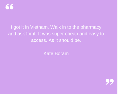 "I got it in Vietnam. Walk in to the pharmacy and ask for it. It was super cheap and easy to access. As it should be." Kate Boram.