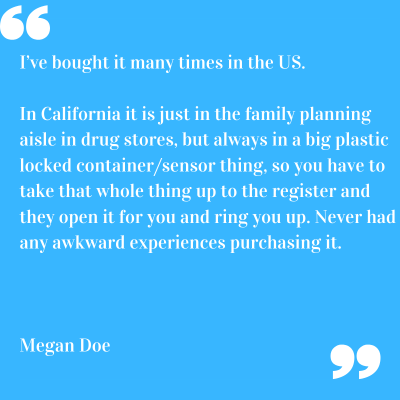"I've bought it many times in the US. In california it is just in the family planning aisle in drug stores, but always in a big plastic locked container/sensor thing, so you have to take that whole thing up to the register and they open it for you and ring you up. Never had any awkward experiences purchasing it" Megan Doe.