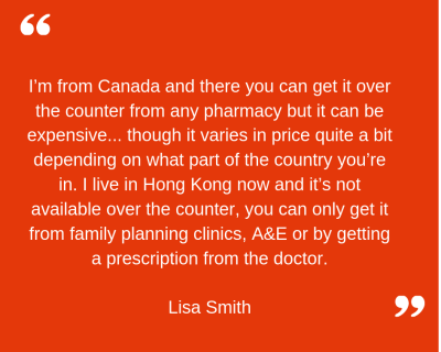 "I'm from Canada and there you can get it over the counter from any pharmacy but it can be quite expensive... though it varies in price quite a bit depending on what part of the country you're in. I live in Hong Kong now and it's not available over the counter, you can only get it from family planning clinics, A&E or by getting a prescription from the doctor" Lisa Smith